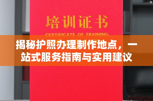 武功揭秘护照办理制作地点，一站式服务指南与实用建议